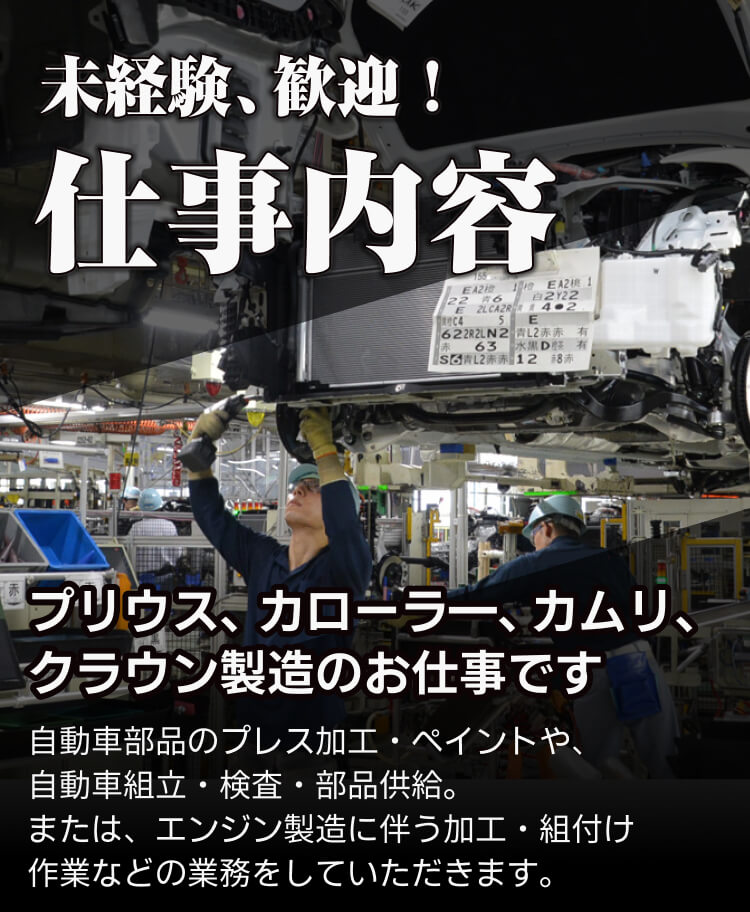 未経験歓迎 仕事内容 トヨタ車、レクサス車 製造のお仕事です 自動車部品のプレス加工・ペイントや、 自動車組立・検査・部品供給。 または、エンジン製造に伴う加工・組付け 作業などの業務をしていただきます。