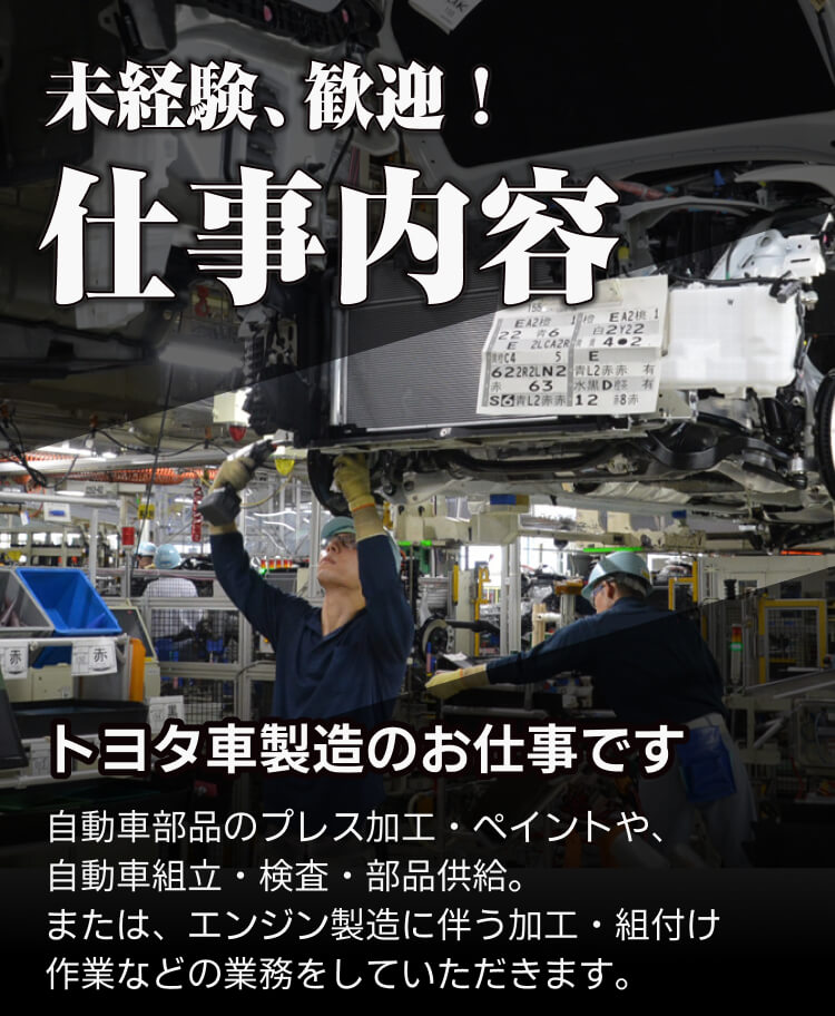 未経験歓迎 仕事内容 トヨタ自動車製造のお仕事です 自動車部品のプレス加工・ペイントや、 自動車組立・検査・部品供給。 または、エンジン製造に伴う加工・組付け 作業などの業務をしていただきます。