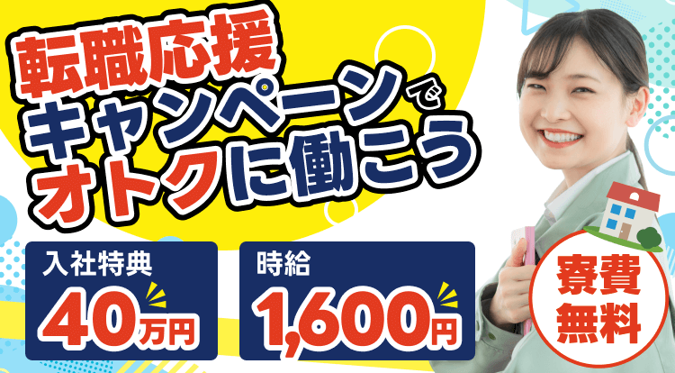 転職応援キャンペーンで オトクに働こう！入社特典 40万円 } 時給1,600円 | 寮費無料