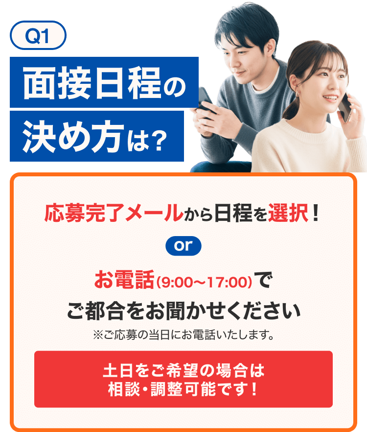 Q1 面談日程の決め方は？ 応募完了メールから日程を選択！ or お電話(9:00～17:00)でご都合をお聞かせ下さい※ご応募当日にします 土日の面談希望があれば 相談・調整可能です！