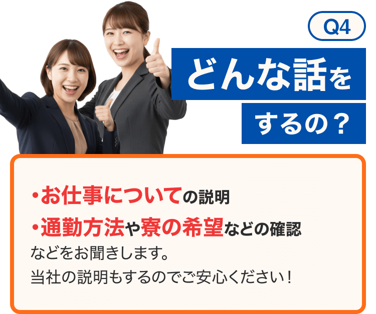 Q4どんな話をするの？｜
・お仕事についての説明
・通勤方法や寮の希望などの確認
などをお聞きします。 当社の説明もするのでご安心ください！
