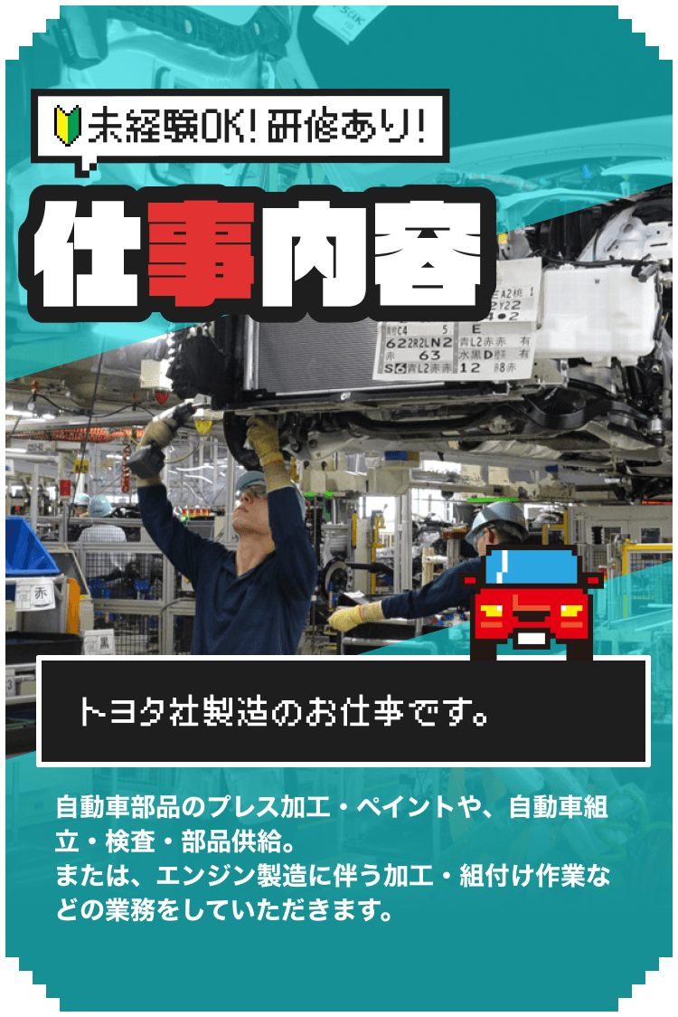 トヨタ社製造のお仕事です。|
自動車部品のプレス加工・ペイントや、自動車組立・検査・部品供給。または、エンジン製造に伴う加工・組付け作業などの業務をしていただきます。