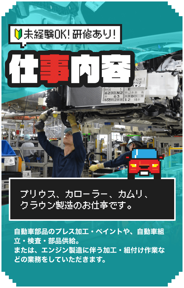 未経験OK！研修あり！仕事内容
プリウス、カローラー、カムリ、クラウン製造のお仕事です。
自動車部品のプレス加工・ペイントや、自動車組立・検査・部品供給。
または、エンジン製造に伴う加工・組付け作業などの業務をしていただきます。