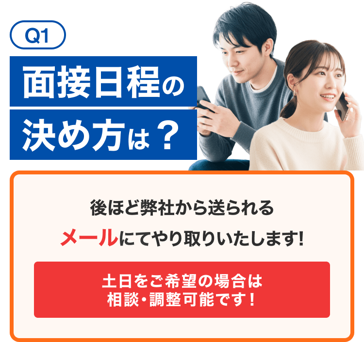 Q1面接日程の決め方は？後ほど弊社から送られるメールにてやり取りいたします!土日をご希望の場合は
相談・調整可能です！