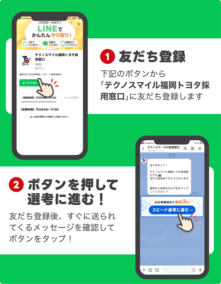 1
友だち登録
下記のボタンから
「テクノスマイル福岡トヨタ採用窓口」に友だち登録します
2
ボタンを押して
選考に進む!
友だち登録後、すぐに送られてくるメッセージを確認してボタンをタップ!