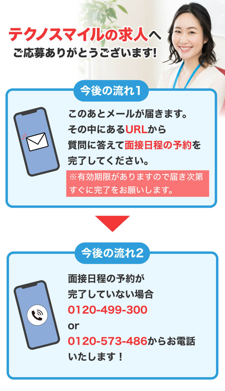 テクノスマイルの求人へ ご応募ありがとうございます! 今後の流れ1 このあとメールが届きます。 その中にあるURLから 質問に答えて面接日程の予約を 完了してください。 ※有効期限がありますので届き次第 すぐに完了をお願いします。 今後の流れ2 面接日程の予約が 完了していない場合 0120-499-300 or 0120-573-486からお電話 いたします！
