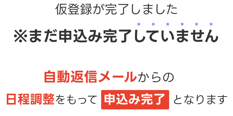 仮登録が完了しました ※まだ申込み完了していません 自動返信メールからの 日程調整をもって 申込み完了となります