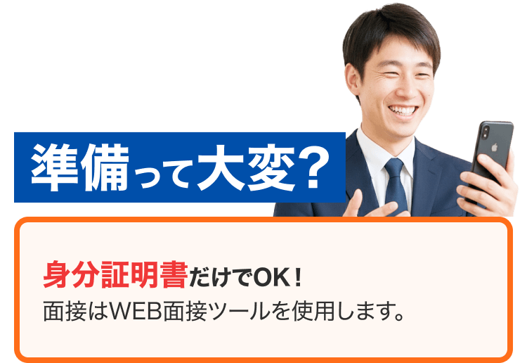 準備って大変？ 身分証明書だけでOK！ 面接はWEB面接ツールを使用します。
