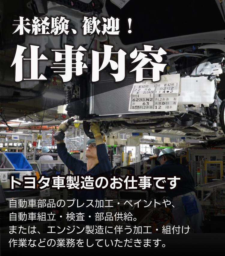 未経験歓迎 仕事内容 トヨタ車製造のお仕事です 自動車部品のプレス加工・ペイントや、 自動車組立・検査・部品供給。 または、エンジン製造に伴う加工・組付け 作業などの業務をしていただきます。