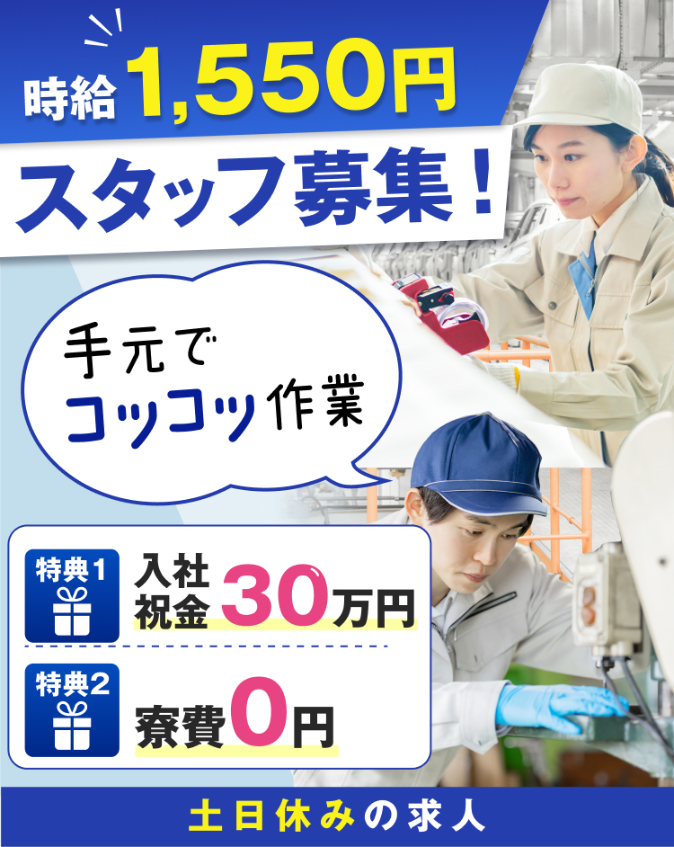時給1,550円
スタッフ募集!
手元でコツコツ作業

特典1
入社祝金30万円
特典2
寮費0円
土日休みの求人