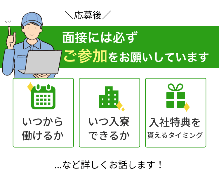 ＼応募後／ 面接には必ず ご参加をお願いしています いつから 働けるか いつ入寮 できるか 入社特典を 貰えるタイミング …など詳しくお話します！